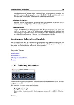 Page 39312.10 Steinberg MonoDelay 379
vom Eingangssignal. Diese Funktion funktioniert nicht bei Signalen mit niedrigem Pe-
gel (d. h. mit einem Spitzenpegel von unter -30 dB). Um die S- und Zischlaute einer
solchen Datei zu reduzieren, stellen Sie den Schwellwert manuell ein.
ˆ Release (Freigeben)
Hierüber wird die Zeit eingestellt, die der DeEsser-Effekt benötigt, um auf Null zurück-
zukehren, wenn das Signal den Schwellwert unterschreitet.
ˆ Pegelanzeigen
Zeigen die dB-Werte des Eingangssignals (IN),...