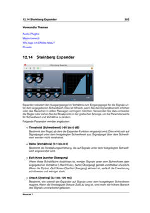 Page 39712.14 Steinberg Expander 383
Verwandte Themen
Audio-PlugIns
Masterbereich
Wie füge ich Effekte hinzu?
Presets
12.14 Steinberg Expander
Expander reduziert den Ausgangspegel im Verhältnis zum Eingangspegel für die Signale un-
ter dem angegebenen Schwellwert. Dies ist hilfreich, wenn Sie den Dynamikbereich erhöhen
oder das Rauschen in stillen Passagen verringern möchten. Verwenden Sie dazu entweder
die Regler oder ziehen Sie die Breakpoints in der graﬁschen Anzeige, um die Parameterwerte
für Schwellwert und...