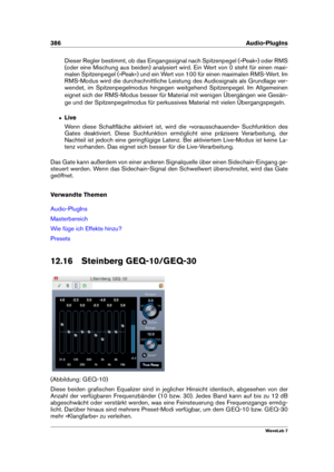 Page 400386 Audio-PlugIns
Dieser Regler bestimmt, ob das Eingangssignal nach Spitzenpegel (»Peak«) oder RMS
(oder eine Mischung aus beiden) analysiert wird. Ein Wert von 0 steht für einen maxi-
malen Spitzenpegel (»Peak«) und ein Wert von 100 für einen maximalen RMS-Wert. Im
RMS-Modus wird die durchschnittliche Leistung des Audiosignals als Grundlage ver-
wendet, im Spitzenpegelmodus hingegen weitgehend Spitzenpegel. Im Allgemeinen
eignet sich der RMS-Modus besser für Material mit wenigen Übergängen wie Gesän-...