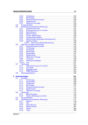 Page 5INHALTSVERZEICHNIS iii
5.3.3 Oszilloskop . . . . . . . . . . . . . . . . . . . . . . . . . . . . . . . . . . . 124
5.3.4 Bit-Anzeige . . . . . . . . . . . . . . . . . . . . . . . . . . . . . . . . . . . 124
5.3.5 Phasenkorrelationsmesser . . . . . . . . . . . . . . . . . . . . . . . . . 126
5.3.6 Spektrometer . . . . . . . . . . . . . . . . . . . . . . . . . . . . . . . . . 127
5.3.7 Wellenform-Anzeige . . . . . . . . . . . . . . . . . . . . . . . . . . . . . 129
5.4 Transportbefehle . . . . . . . . . ....