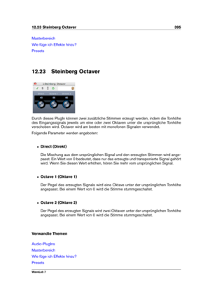 Page 40912.23 Steinberg Octaver 395
Masterbereich
Wie füge ich Effekte hinzu?
Presets
12.23 Steinberg Octaver
Durch dieses PlugIn können zwei zusätzliche Stimmen erzeugt werden, indem die Tonhöhe
des Eingangssignals jeweils um eine oder zwei Oktaven unter die ursprüngliche Tonhöhe
verschoben wird. Octaver wird am besten mit monofonen Signalen verwendet.
Folgende Parameter werden angeboten:
ˆ Direct (Direkt)
Die Mischung aus dem ursprünglichen Signal und den erzeugten Stimmen wird ange-
passt. Ein Wert von 0...