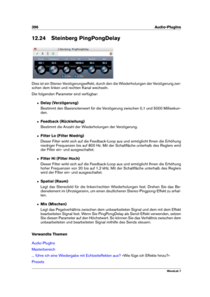 Page 410396 Audio-PlugIns
12.24 Steinberg PingPongDelay
Dies ist ein Stereo-Verzögerungseffekt, durch den die Wiederholungen der Verzögerung zwi-
schen dem linken und rechten Kanal wechseln.
Die folgenden Parameter sind verfügbar:
ˆ Delay (Verzögerung)
Bestimmt den Basisnotenwert für die Verzögerung zwischen 0,1 und 5000 Millisekun-
den.
ˆ Feedback (Rückleitung)
Bestimmt die Anzahl der Wiederholungen der Verzögerung.
ˆ Filter Lo (Filter Niedrig)
Dieser Filter wirkt sich auf die Feedback-Loop aus und ermöglicht...