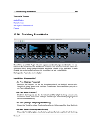 Page 41312.26 Steinberg RoomWorks 399
Verwandte Themen
Audio-PlugIns
Masterbereich
Wie füge ich Effekte hinzu?
Presets
12.26 Steinberg RoomWorks
RoomWorks ist ein Hall-PlugIn mit vielen anpassbaren Einstellungen zum Erstellen von rea-
listischem Raumambiente und Halleffekten in Stereo- und Surround-Formaten. Die CPU-
Auslastung ist für jedes System individuell anpassbar. Dieses PlugIn liefert Hall in hoher
Qualität, von einfachen Raumeffekten bis hin zu Nachhall wie in einer Höhle.
Die folgenden Parameter sind...