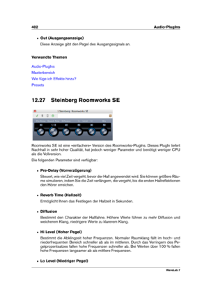 Page 416402 Audio-PlugIns
ˆ Out (Ausgangsanzeige)
Diese Anzeige gibt den Pegel des Ausgangssignals an.
Verwandte Themen
Audio-PlugIns
Masterbereich
Wie füge ich Effekte hinzu?
Presets
12.27 Steinberg Roomworks SE
Roomworks SE ist eine »einfachere« Version des Roomworks-PlugIns. Dieses PlugIn liefert
Nachhall in sehr hoher Qualität, hat jedoch weniger Parameter und benötigt weniger CPU
als die Vollversion.
Die folgenden Parameter sind verfügbar:
ˆ Pre-Delay (Vorverzögerung)
Steuert, wie viel Zeit vergeht, bevor...