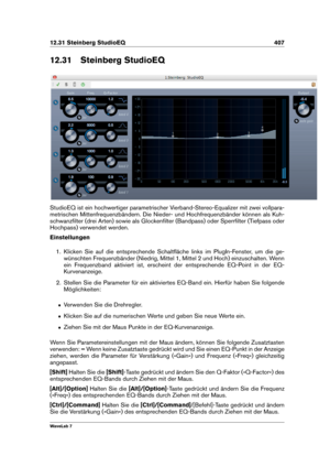 Page 42112.31 Steinberg StudioEQ 407
12.31 Steinberg StudioEQ
StudioEQ ist ein hochwertiger parametrischer Vierband-Stereo-Equalizer mit zwei vollpara-
metrischen Mittenfrequenzbändern. Die Nieder- und Hochfrequenzbänder können als Kuh-
schwanzﬁlter (drei Arten) sowie als Glockenﬁlter (Bandpass) oder Sperrﬁlter (Tiefpass oder
Hochpass) verwendet werden.
Einstellungen
1. Klicken Sie auf die entsprechende Schaltﬂäche links im PlugIn-Fenster, um die ge-
wünschten Frequenzbänder (Niedrig, Mittel 1, Mittel 2 und...