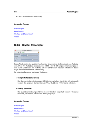 Page 430416 Audio-PlugIns
ˆ C-L-G (Compressor-Limiter-Gate)
Verwandte Themen
Audio-PlugIns
Masterbereich
Wie füge ich Effekte hinzu?
Presets
12.36 Crystal Resampler
Dieses PlugIn bietet eine qualitativ hochwertige Umwandlung der Samplerate von Audioda-
teien. Wenn Ihre Audiodatei beispielsweise mit 96 oder 48 kHz aufgenommen oder gespei-
chert wurde und Sie sie mit 44,1 kHz auf eine CD brennen möchten, liefert Ihnen dieses
PlugIn die dafür erforderliche Umwandlung.
Die folgenden Parameter stehen zur Verfügung:
ˆ...