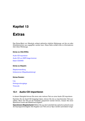 Page 435Kapitel 13
Extras
Das Extras-Menü von WaveLab umfasst zahlreiche nützliche Werkzeuge, auf die von allen
Arbeitsbereichen aus zugegriffen werden kann. Diese Seite enthält Links zu Informationen
über diese Werkzeuge.
Extras zu CDs/DVDs:
Audio-CD importieren
Audio-CD von DDP-Image brennen
Daten-CD/DVD
Extras zu Stapeln:
Stapelumwandlung
Umbenennen (Stapelbearbeitung)
Extras-Fenster:
Log
Hintergrundvorgänge
Timecode
13.1 Audio-CD importieren
In diesem Dialogfeld können Sie einen oder mehrere Titel von einer...