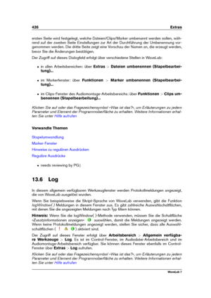 Page 440426 Extras
ersten Seite wird festgelegt, welche Dateien/Clips/Marker umbenannt werden sollen, wäh-
rend auf der zweiten Seite Einstellungen zur Art der Durchführung der Umbenennung vor-
genommen werden. Die dritte Seite zeigt eine Vorschau der Namen an, die erzeugt werden,
bevor Sie die Änderungen bestätigen.
Der Zugriff auf dieses Dialogfeld erfolgt über verschiedene Stellen in WaveLab:
ˆ in allen Arbeitsbereichen: über Extras>Dateien umbenennen (Stapelbearbei-
tung)...
ˆ im Markerfenster: über...