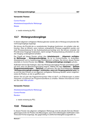 Page 44113.7 Hintergrundvorgänge 427
Verwandte Themen
Control-Fenster
Arbeitsbereichsspeziﬁsche Werkzeuge
Skripte
ˆ needs reviewing by PG g
13.7 Hintergrundvorgänge
In diesem allgemein verfügbaren Werkzeugfenster werden alle im Hintergrund laufenden Be-
rechnungsvorgänge angezeigt.
Sie können die Priorität der zu verarbeitenden Vorgänge bestimmen, sie anhalten oder ab-
brechen. Dies ist hilfreich, wenn mehrere umfangreiche Prozesse ausgeführt werden und
mehr Prozessorleistung für die Audiobearbeitung benötigt...