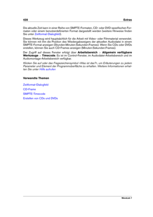 Page 442428 Extras
Die aktuelle Zeit kann in einer Reihe von SMPTE-Formaten, CD- oder DVD-speziﬁschen For-
maten oder einem benutzerdeﬁnierten Format dargestellt werden (weitere Hinweise ﬁnden
Sie unter
Zeitformat-Dialogfeld ).
Dieses Werkzeug wird hauptsächlich für die Arbeit mit Video- oder Filmmaterial verwendet.
Sie können mit ihm die Position des Wiedergabezeigers der aktuellen Audiodatei in einem
SMPTE-Format anzeigen (Stunden:Minuten:Sekunden:Frames). Wenn Sie CDs oder DVDs
erstellen, können Sie auch...