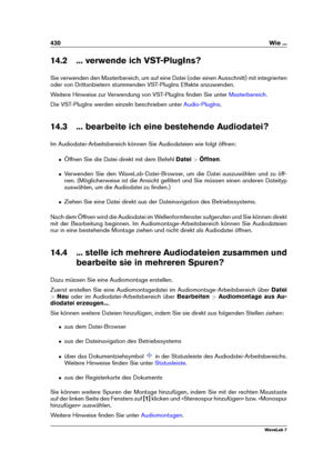 Page 444430 Wie ...
14.2 ... verwende ich VST-PlugIns?
Sie verwenden den Masterbereich, um auf eine Datei (oder einen Ausschnitt) mit integrierten
oder von Drittanbietern stammenden VST-PlugIns Effekte anzuwenden.
Weitere Hinweise zur Verwendung von VST-PlugIns ﬁnden Sie unter
Masterbereich .
Die VST-PlugIns werden einzeln beschrieben unter
Audio-PlugIns .
14.3 ... bearbeite ich eine bestehende Audiodatei?
Im Audiodatei-Arbeitsbereich können Sie Audiodateien wie folgt öffnen:
ˆ Öffnen Sie die Datei direkt mit...