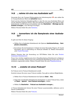 Page 446432 Wie ...
14.8 ... nehme ich eine neu Audiodatei auf?
Verwenden Sie in der Transport-Werkzeugleiste das Aufnahmesymbol
oder wählen Sie
im Transportfunktionen-Menü die Aufnahme-Option.
Damit wird das Aufnahme-Dialogfeld geöffnet, in dem Sie eine neue Audiodatei öffnen und
mit der Aufnahme beginnen können. Nach der Aufnahme erscheint die neue Datei im Wel-
lenformfenster und Sie können sie bearbeiten oder über Bearbeiten>Montage aus Au-
diodatei erzeugen... einer Montage hinzufügen.
Weitere Hinweise...