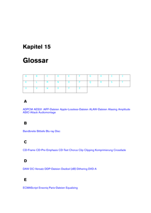 Page 449Kapitel 15
Glossar
A B C D E F G H I J
K L M N O P Q R S T
U V W X Y Z
A
ADPCM AES31 AIFF-Dateien Apple-Lossless-Dateien ALAW-Dateien Aliasing Amplitude
ASIO Attack Audiomontage
B
Bandbreite Bittiefe Blu-ray Disc
C
CD-Frame CD-Pre-Emphasis CD-Text Chorus Clip Clipping Komprimierung Crossfade
D
DAW DC-Versatz DDP-Dateien Dezibel (dB) Dithering DVD-A
E
ECMAScript Ensoniq Paris-Dateien Equalizing 