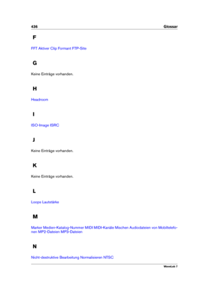 Page 450436 Glossar
F
FFT Aktiver Clip Formant FTP-Site
G
Keine Einträge vorhanden.
H
Headroom
I
ISO-Image ISRC
J
Keine Einträge vorhanden.
K
Keine Einträge vorhanden.
L
Loops Lautstärke
M
Marker Medien-Katalog-Nummer MIDI MIDI-Kanäle Mischen Audiodateien von Mobiltelefo-
nen
MP2-Dateien MP3-Dateien
N
Nicht-destruktive Bearbeitung Normalisieren NTSC
WaveLab 7 