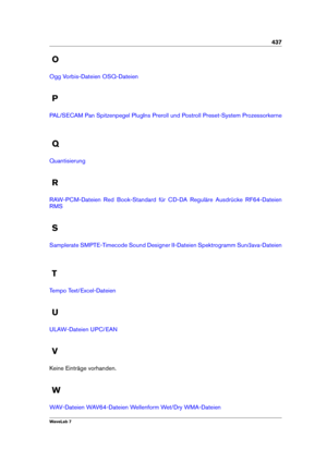 Page 451437
O
Ogg Vorbis-Dateien OSQ-Dateien
P
PAL/SECAM Pan Spitzenpegel PlugIns Preroll und Postroll Preset-System Prozessorkerne
Q
Quantisierung
R
RAW-PCM-Dateien Red Book-Standard für CD-DA Reguläre Ausdrücke RF64-Dateien
RMS
S
Samplerate SMPTE-Timecode Sound Designer II-Dateien Spektrogramm Sun/Java-Dateien
T
Tempo Text/Excel-Dateien
U
ULAW-Dateien UPC/EAN
V
Keine Einträge vorhanden.
W
WAV-Dateien WAV64-Dateien Wellenform Wet/Dry WMA-Dateien
WaveLab 7 