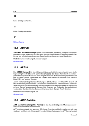 Page 452438 Glossar
X
Keine Einträge vorhanden.
Y
Keine Einträge vorhanden.
Z
Nulldurchgang
15.1 ADPCM
ADPCM – Microsoft/Dialogic ist ein Audiodateiformat, das häuﬁg für Spiele und Telefo-
nieanwendungen verwendet wird. Es weist eine niedrigere Bitrate auf als das lineare PCM-
Format und erfordert deshalb weniger Speicherplatz und eine geringere Bandbreite.
Die Dateinamenerweiterung ist .vox oder .adpcm
Glossar-Inhalt
15.2 AES31
Der AES31-Standard ist ein nicht-proprietäres Audiodateiformat, entwickelt vom...