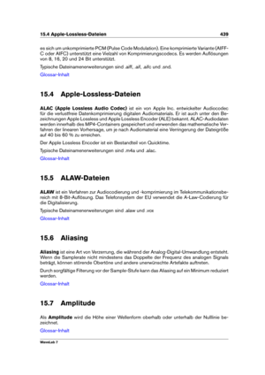 Page 45315.4 Apple-Lossless-Dateien 439
es sich um unkomprimierte PCM (Pulse Code Modulation). Eine komprimierte Variante (AIFF-
C oder AIFC) unterstützt eine Vielzahl von Komprimierungscodecs. Es werden Auﬂösungen
von 8, 16, 20 und 24 Bit unterstützt.
Typische Dateinamenerweiterungen sind .aiff, .aif, .aifc und .snd.
Glossar-Inhalt
15.4 Apple-Lossless-Dateien
ALAC (Apple Lossless Audio Codec) ist ein von Apple Inc. entwickelter Audiocodec
für die verlustfreie Datenkomprimierung digitalen Audiomaterials. Er ist...