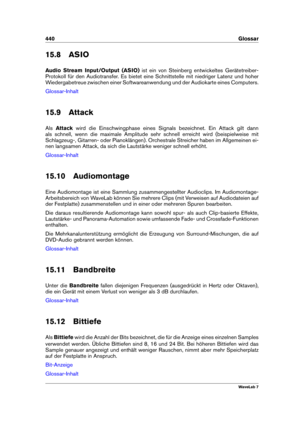 Page 454440 Glossar
15.8 ASIO
Audio Stream Input/Output (ASIO) ist ein von Steinberg entwickeltes Gerätetreiber-
Protokoll für den Audiotransfer. Es bietet eine Schnittstelle mit niedriger Latenz und hoher
Wiedergabetreue zwischen einer Softwareanwendung und der Audiokarte eines Computers.
Glossar-Inhalt
15.9 Attack
Als Attack wird die Einschwingphase eines Signals bezeichnet. Ein Attack gilt dann
als schnell, wenn die maximale Amplitude sehr schnell erreicht wird (beispielweise mit
Schlagzeug-, Gitarren- oder...