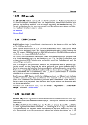 Page 458444 Glossar
15.23 DC-Versatz
Ein DC-Versatz entsteht, wenn durch eine Hardware (z. B. eine Audiokarte) Gleichstrom
zu einem Audiosignal hinzugefügt wird. Die aufgenommene Wellenform konzentriert sich
nicht um die Basislinie herum (d. h. sie ist negativ unendlich). Mit WaveLab kann ein DC-
Versatz korrigiert werden, der ansonsten den während Normalisierungsvorgängen verfügba-
ren Headroom künstlich reduzieren würde.
DC Remover
Glossar-Inhalt
15.24 DDP-Dateien
DDP (Disk Description Protocol) ist ein...