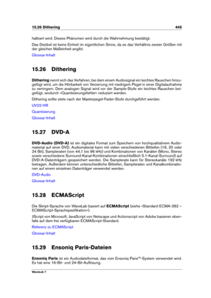 Page 45915.26 Dithering 445
halbiert wird. Dieses Phänomen wird durch die Wahrnehmung bestätigt.
Das Dezibel ist keine Einheit im eigentlichen Sinne, da es das Verhältnis zweier Größen mit
der gleichen Maßeinheit angibt.
Glossar-Inhalt
15.26 Dithering
Dithering nennt sich das Verfahren, bei dem einem Audiosignal ein leichtes Rauschen hinzu-
gefügt wird, um die Hörbarkeit von Verzerrung mit niedrigem Pegel in einer Digitalaufnahme
zu verringern. Dem analogen Signal wird vor der Sample-Stufe ein leichtes Rauschen...