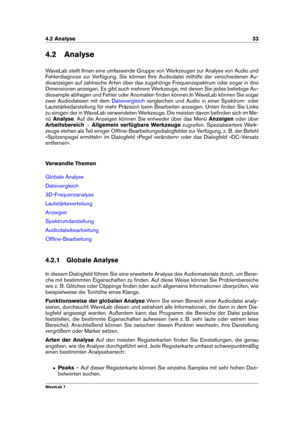 Page 474.2 Analyse 33
4.2 Analyse
WaveLab stellt Ihnen eine umfassende Gruppe von Werkzeugen zur Analyse von Audio und
Fehlerdiagnose zur Verfügung. Sie können Ihre Audiodatei mithilfe der verschiedenen Au-
dioanzeigen auf zahlreiche Arten über das zugehörige Frequenzspektrum oder sogar in drei
Dimensionen anzeigen. Es gibt auch mehrere Werkzeuge, mit denen Sie jedes beliebige Au-
diosample abfragen und Fehler oder Anomalien ﬁnden können.In WaveLab können Sie sogar
zwei Audiodateien mit dem
Dateivergleich...