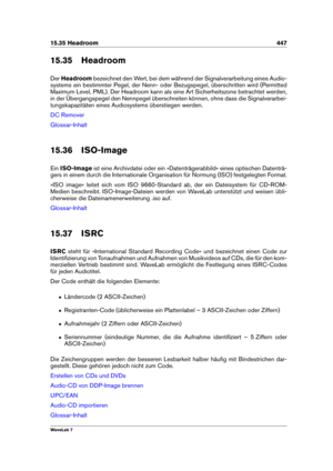 Page 46115.35 Headroom 447
15.35 Headroom
Der Headroom bezeichnet den Wert, bei dem während der Signalverarbeitung eines Audio-
systems ein bestimmter Pegel, der Nenn- oder Bezugspegel, überschritten wird (Permitted
Maximum Level, PML). Der Headroom kann als eine Art Sicherheitszone betrachtet werden,
in der Übergangspegel den Nennpegel überschreiten können, ohne dass die Signalverarbei-
tungskapazitäten eines Audiosystems überstiegen werden.
DC Remover
Glossar-Inhalt
15.36 ISO-Image
Ein ISO-Image ist eine...