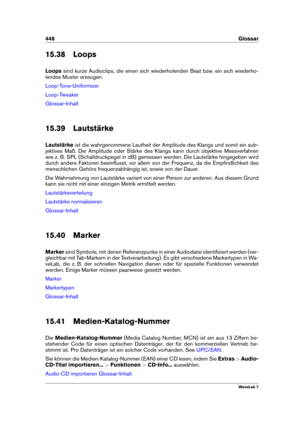 Page 462448 Glossar
15.38 Loops
Loops sind kurze Audioclips, die einen sich wiederholenden Beat bzw. ein sich wiederho-
lendes Muster erzeugen.
Loop-Tone-Uniformizer
Loop-Tweaker
Glossar-Inhalt
15.39 Lautstärke
Lautstärke ist die wahrgenommene Lautheit der Amplitude des Klangs und somit ein sub-
jektives Maß. Die Amplitude oder Stärke des Klangs kann durch objektive Messverfahren
wie z. B. SPL (Schalldruckpegel in dB) gemessen werden. Die Lautstärke hingegeben wird
durch andere Faktoren beeinﬂusst, vor allem von...