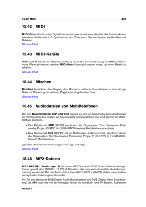 Page 46315.42 MIDI 449
15.42 MIDI
MIDI (Musical Instrument Digital Interface) ist ein Industriestandard für die Kommunikation
zwischen Geräten wie z. B. Synthesizern und Computern über ein System von Kanälen und
Befehlen.
Glossar-Inhalt
15.43 MIDI-Kanäle
MIDI stellt 16 Kanäle zur Datenübermittlung bereit. Bei der Verarbeitung von MIDI-Befehlen
muss WaveLab wissen, welcher MIDI-Kanalüberprüft werden muss, um einen Befehl zu
erhalten.
Glossar-Inhalt
15.44 Mischen
Mischen bezeichnet den Vorgang des Mischens...