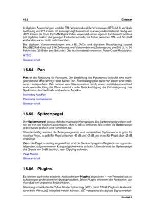 Page 466452 Glossar
In digitalen Anwendungen wird der PAL-Videomodus üblicherweise als »576i« (d. h. vertikale
Auﬂösung von 576 Zeilen, mit Zeilensprung) bezeichnet, in analogen Kontexten ist häuﬁg von
»625 Zeilen« die Rede. SECAM Digital Video verwendet seinen eigenen Farbbereich, sodass
(im digitalen Sektor) die geringen Farbunterschiede, die früher zwischen PAL und SECAM
vorhanden waren, nicht mehr bestehen.
Bei digitalen Videoanwendungen wie z. B. DVDs und digitalem Broadcasting basiert
PAL/SECAM-Video auf...