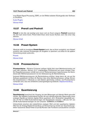 Page 46715.57 Preroll und Postroll 453
tung (Digital Signal Processing, DSP), um die Effekte beliebter Studiogeräte über Software
zu simulieren.
Audio-PlugIns
Glossar-Inhalt
15.57 Preroll und Postroll
Preroll ist die Zeit, die benötigt wird, bevor sich ein Event ereignet; Postrollbezeichnet
die Zeit nach einem Event. Preroll liefert Ihnen einen kurzen Kontext, wenn Sie einen Clip
abhören.
Glossar-Inhalt
15.58 Preset-System
WaveLab stellt ein komplexes Preset-Systembereit, das es Ihnen ermöglicht, eine Vielzahl...