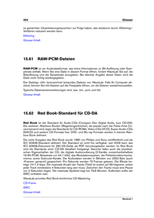 Page 468454 Glossar
so genanntes »Quantisierungsrauschen« zur Folge haben, das wiederum durch »Dithering«-
Verfahren reduziert werden kann.
Dithering
Glossar-Inhalt
15.61 RAW-PCM-Dateien
RAW-PCM ist ein Audiodateiformat, das keine Informationen zu Bit-Auﬂösung oder Sam-
plerate enthält. Wenn Sie eine Datei in diesem Format öffnen, fordert WaveLab Sie auf, die
Bitauﬂösung und die Samplerate anzugeben. Bei falscher Angabe dieser Daten wird die
Datei nicht richtig wiedergegeben.
Der Dateityp » $$$« kennzeichnet...