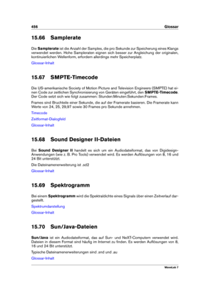 Page 470456 Glossar
15.66 Samplerate
Die Samplerate ist die Anzahl der Samples, die pro Sekunde zur Speicherung eines Klangs
verwendet werden. Hohe Sampleraten eignen sich besser zur Angleichung der originalen,
kontinuierlichen Wellenform, erfordern allerdings mehr Speicherplatz.
Glossar-Inhalt
15.67 SMPTE-Timecode
Die US-amerikanische Society of Motion Picture and Television Engineers (SMPTE) hat ei-
nen Code zur zeitlichen Synchronisierung von Geräten eingeführt, den SMPTE-Timecode.
Der Code setzt sich wie...