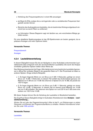 Page 5036 WaveLab-Konzepte
ˆ Verteilung des Frequenzspektrums in einem Mix anzuzeigen
ˆ als Basis für EQs, sodass die zu verringernden oder zu verstärkenden Frequenzen fest-
gestellt werden können
ˆ Bereiche des Audiospektrums feststellen, die ein bestimmtes Hintergrundgeräusch ein-
nimmt (um es durch Filtern zu entfernen)
ˆ zur Information: Dieses Diagramm sagt viel darüber aus, wie verschiedene Klänge ge-
bildet werden.
Für eine detaillierte Spektrumanalyse ist das 2D-Spektrometer am besten geeignet, da es...