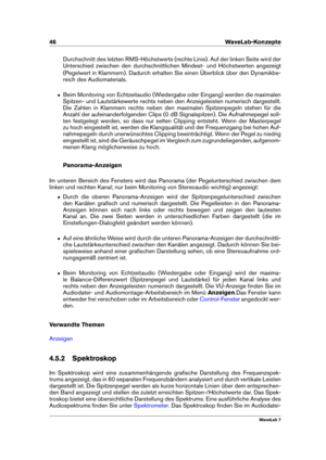 Page 6046 WaveLab-Konzepte
Durchschnitt des letzten RMS-Höchstwerts (rechte Linie). Auf der linken Seite wird der
Unterschied zwischen den durchschnittlichen Mindest- und Höchstwerten angezeigt
(Pegelwert in Klammern). Dadurch erhalten Sie einen Überblick über den Dynamikbe-
reich des Audiomaterials.
ˆ Beim Monitoring von Echtzeitaudio (Wiedergabe oder Eingang) werden die maximalen
Spitzen- und Lautstärkewerte rechts neben den Anzeigeleisten numerisch dargestellt.
Die Zahlen in Klammern rechts neben den...