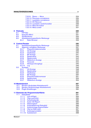Page 7INHALTSVERZEICHNIS v
7.3.0.9 Stereo ->Mono
. . . . . . . . . . . . . . . . . . . . . . . . . . . 224
7.3.0.10 Panorama normalisieren . . . . . . . . . . . . . . . . . . . . . . 225
7.3.0.11 Lautstärke normalisieren . . . . . . . . . . . . . . . . . . . . . . 225
7.3.0.12 DC Remover . . . . . . . . . . . . . . . . . . . . . . . . . . . . . 226
7.3.0.13 Lautstärke wiederherstellen . . . . . . . . . . . . . . . . . . . . 226
7.3.0.14 Meta Normalizer . . . . . . . . . . . . . . . . . . . . . . . . . . . 227...