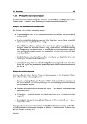 Page 634.5 Anzeigen 49
4.5.5 Phasenkorrelationsmesser
Der Phasenkorrelationsmesser zeigt das Verhältnis zwischen Phase und Amplitude von zwei
Stereokanälen. Es wird nur beim Monitoring von Stereoaudiomaterial verwendet.
Ablesen des Phasenkorrelationsmessers
Die Anzeige kann wie folgt interpretiert werden:
ˆ Eine vertikale Linie steht für ein ausschließliches Monosignal (linker und rechter Kanal
sind identisch).
ˆ Eine horizontale Linie bedeutet, dass der linke Kanal dem rechten Kanal entspricht,
jedoch über...