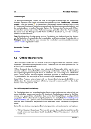 Page 6652 WaveLab-Konzepte
Einstellungen
Die Anzeigeeinstellungen können Sie auch im Dialogfeld »Einstellungen für Wellenform-
Anzeige« anpassen. Der Zugriff auf dieses Dialogfeld erfolgt über Funktionen>Einstel-
lungen... oder das Symbol
. In diesem Dialogfeld können Sie verschiedene Farboptionen
für Hintergrund, Raster und Wellenformanzeige sowie die Berechnungsgeschwindigkeit und
den vertikalen Zoom einstellen. Wenn die Option »Bei Erreichen des Fensterrands Wellen-
form löschen« aktiviert ist, wird die...