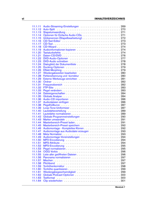 Page 8vi INHALTSVERZEICHNIS
11.1.11 Audio-Streaming-Einstellungen . . . . . . . . . . . . . . . . . . . . . . 269
11.1.12 Auto-Split . . . . . . . . . . . . . . . . . . . . . . . . . . . . . . . . . . . 270
11.1.13 Stapelumwandlung . . . . . . . . . . . . . . . . . . . . . . . . . . . . . . 271
11.1.14 Optionen für Einfache Audio-CDs . . . . . . . . . . . . . . . . . . . . . 271
11.1.15 Umbenennen (Stapelbearbeitung) . . . . . . . . . . . . . . . . . . . . . 272
11.1.16 CD-Text-Editor . . . . . . . . . . . . ....