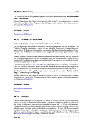 Page 774.6 Ofﬂine-Bearbeitung 63
Der Zugriff auf dieses Dialogfeld erfolgt im Audiodatei-Arbeitsbereich über Audiobearbei-
tung >Pitchbend... .
Klicken Sie auf oder das Fragezeichensymbol »Was ist das?«, um Erläuterungen zu jedem
Parameter und Element der Programmoberﬂäche zu erhalten. Weitere Informationen erhal-
ten Sie unter
Hilfe aufrufen
Verwandte Themen
Anpassen der Hüllkurven
4.6.14 Tonhöhe quantisieren
In diesem Dialogfeld korrigieren Sie die Tonhöhe einer Audiodatei.
Die Musiknoten im Audiobereich...