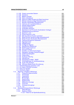 Page 9INHALTSVERZEICHNIS vii
11.1.65 Zuletzt verwendete Dateien . . . . . . . . . . . . . . . . . . . . . . . . . 301
11.1.66 Aufnahme . . . . . . . . . . . . . . . . . . . . . . . . . . . . . . . . . . . . 302
11.1.67 Marker erzeugen . . . . . . . . . . . . . . . . . . . . . . . . . . . . . . . 303
11.1.68 Datei umbenennen . . . . . . . . . . . . . . . . . . . . . . . . . . . . . . 303
11.1.69 Signal am ASIO-Eingang als Datei berechnen . . . . . . . . . . . . . 303
11.1.70 Rendern...