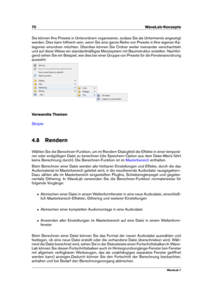 Page 8470 WaveLab-Konzepte
Sie können Ihre Presets in Unterordnern organisieren, sodass Sie als Untermenüs angezeigt
werden. Dies kann hilfreich sein, wenn Sie eine ganze Reihe von Presets in Ihre eigenen Ka-
tegorien einordnen möchten. Überdies können Sie Ordner weiter ineinander verschachteln
und auf diese Weise ein standardmäßiges Menüsystem mit Baumstruktur erstellen. Nachfol-
gend sehen Sie ein Beispiel, wie dies bei einer Gruppe von Presets für die Fensteranordnung
aussieht:
Verwandte Themen
Skripte
4.8...