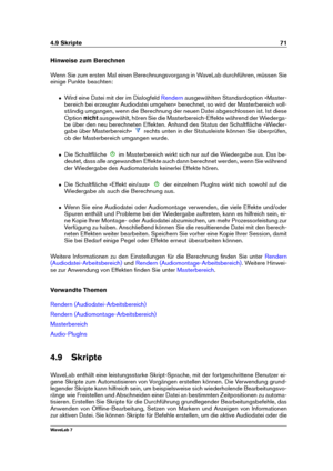 Page 854.9 Skripte 71
Hinweise zum Berechnen
Wenn Sie zum ersten Mal einen Berechnungsvorgang in WaveLab durchführen, müssen Sie
einige Punkte beachten:
ˆ Wird eine Datei mit der im Dialogfeld Rendern ausgewählten Standardoption »Master-
bereich bei erzeugter Audiodatei umgehen« berechnet, so wird der Masterbereich voll-
ständig umgangen, wenn die Berechnung der neuen Datei abgeschlossen ist. Ist diese
Option nichtausgewählt, hören Sie die Masterbereich-Effekte während der Wiederga-
be über den neu berechneten...