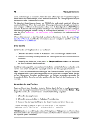 Page 8672 WaveLab-Konzepte
aktive Audiomontage zu bearbeiten. Wenn Sie über Erfahrung in der Programmierung mo-
derner Skript-Sprachen verfügen, dürfte Ihnen das Schreiben von Dienstprogramm-Skripten
für WaveLab keine Probleme verursachen.
Die WaveLab-Skript-Sprache basiert auf ECMAScript und enthält zusätzlich WaveLab-
speziﬁsche Befehle. Wenn Sie bereits über Erfahrung mit Javascript, Jscript oder Actions-
cript verfügen, wird Ihnen die Codesyntax vertraut sein, da diese Sprachen auf ECMAScript
basieren....