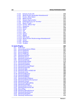 Page 10viii INHALTSVERZEICHNIS
11.3.3 Einfache Audio-CD . . . . . . . . . . . . . . . . . . . . . . . . . . . . . . 339
11.3.4 Skript-Fenster (Audiodatei-Arbeitsbereich) . . . . . . . . . . . . . . . 341
11.3.5 Fenster »Meta-Daten« . . . . . . . . . . . . . . . . . . . . . . . . . . . . 342
11.3.6 Marker-Fenster . . . . . . . . . . . . . . . . . . . . . . . . . . . . . . . . 343
11.3.7 Sample-Eigenschaften . . . . . . . . . . . . . . . . . . . . . . . . . . . . 344
11.3.8 Fehlererkennung und -korrektur . . . ....