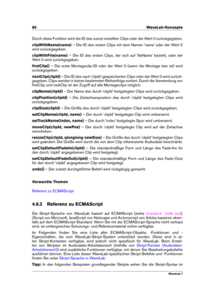 Page 9480 WaveLab-Konzepte
Durch diese Funktion wird die ID des zuerst erstellten Clips oder der Wert 0 zurückgegeben.
clipWithName(name) – Die ID des ersten Clips mit dem Namen 'name' oder der Wert 0
wird zurückgegeben.
clipWithFile(name) – Die ID des ersten Clips, der sich auf 'ﬁleName' bezieht, oder der
Wert 0 wird zurückgegeben.
ﬁrstClip() – Die erste Montageclip-ID oder der Wert 0 (wenn die Montage leer ist) wird
zurückgegeben.
nextClip(clipId) – Die ID des nach 'clipId'...
