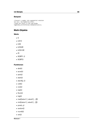 Page 994.9 Skripte 85
Beispiel:
//Convert a number into exponential notation
var num = new Number(13,3714);
//Show the result in the Log window
logWindow.printInfo(num.toExponential());
Math-Objekte
Werte
ˆ E
ˆ LN10
ˆ LN2
ˆ LOG2E
ˆ LOG10E
ˆ PI
ˆ SQRT1 2
ˆ SQRT2
Funktionen
ˆ abs(x)
ˆ acos(x)
ˆ asin(x)
ˆ atan(x)
ˆ atan2(y, x)
ˆ ceil(x)
ˆ cos(x)
ˆ exp(x)
ˆ ﬂoor(x)
ˆ log(x)
ˆ max([value1 [, value2 [, ...]]])
ˆ min([value1 [, value2 [, ...]]])
ˆ pow(x, y)
ˆ random()
ˆ round(x)
ˆ sin(x)
WaveLab 7 