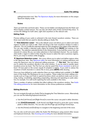 Page 10490 Audio File editing
editing/restoration tool. See The Spectrum display for more information on the unique
Spectrum display mode.
Rulers
There are both time and level rulers. These can be hidden and displayed (see the Ruler and
Wave Display context menus). You can also set which units of time and level they show. To
access the settings for both rulers, right-click anywhere on the relevant ruler.
Editing Tools
Precise editing of your audio is achieved in the main (lower) waveform window. There are
three...