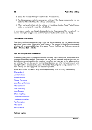 Page 10692 Audio File editing
2. Select the desired ofﬂine process from the Process menu.
3. If a dialog appears, make the appropriate settings. If the dialog uses presets, you can
load one of them to ﬁll out the settings automatically.
4. When you have ﬁnished with the settings in the dialog, click the Apply/Paste/Process
button to permanently render the effect to ﬁle.
In some cases a status bar dialog is displayed showing the progress of the operation. If you
need to interrupt a long process, click the...