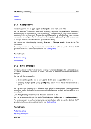 Page 1075.1 Ofﬂine processing 93
Presets
Rendering
5.1.1 Change Level
This dialog allows you to apply a gain to change the level of an Audio File.
You can also use "Find current peak level" to obtain a report on the peak level of the current
audio selection (or the peak level in the whole ﬁle, if "Process whole ﬁle if there is no selection"
is selected in the preferences). This can be useful if you wish to calculate how much you can
increase the overall gain of a ﬁle without introducing clipping...