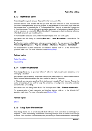 Page 10894 Audio File editing
5.1.3 Normalize Level
This dialog allows you to change the peak level of your Audio File.
Enter the desired peak level (in dB) that you wish the audio selection to have. You can also
use "Find current peak level" to obtain a report on the peak level of the current audio selection
(or the peak level in the whole ﬁle, if "Process whole ﬁle if there is no selection" is selected
in the preferences). You can choose to apply the same gain to both stereo channels (Stereo...
